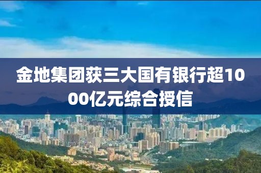 金地集團獲三大國有銀行超1000億元綜合授信