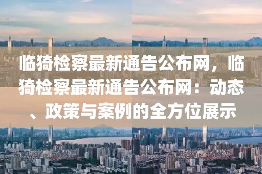 臨猗檢察最新通告公布網(wǎng)，臨猗檢察最新通告公布網(wǎng)：動(dòng)態(tài)、政策與案例的全方位展示