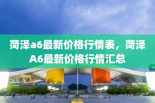 菏澤a6最新價格行情表，菏澤A6最新價格行情匯總