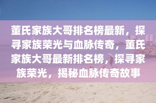 董氏家族大哥排名榜最新，探尋家族榮光與血脈傳奇，董氏家族大哥最新排名榜，探尋家族榮光，揭秘血脈傳奇故事
