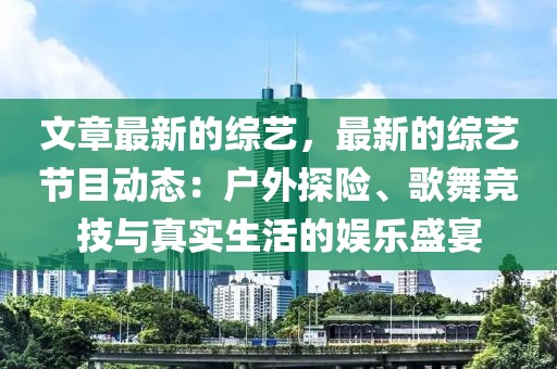 文章最新的綜藝，最新的綜藝節(jié)目動(dòng)態(tài)：戶外探險(xiǎn)、歌舞競(jìng)技與真實(shí)生活的娛樂(lè)盛宴