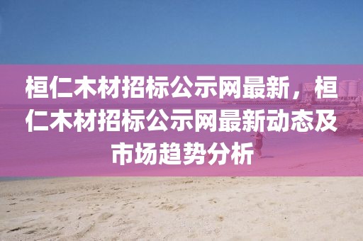 桓仁木材招標(biāo)公示網(wǎng)最新，桓仁木材招標(biāo)公示網(wǎng)最新動(dòng)態(tài)及市場(chǎng)趨勢(shì)分析