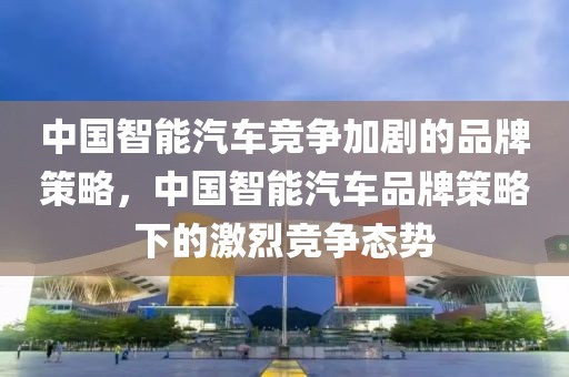 中國智能汽車競爭加劇的品牌策略，中國智能汽車品牌策略下的激烈競爭態(tài)勢