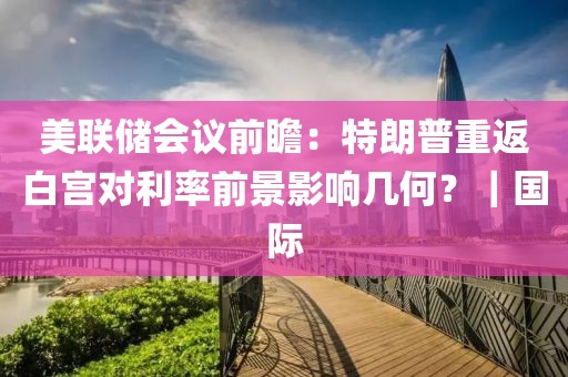 美聯(lián)儲會議前瞻：特朗普重返白宮對利率前景影響幾何？｜國際