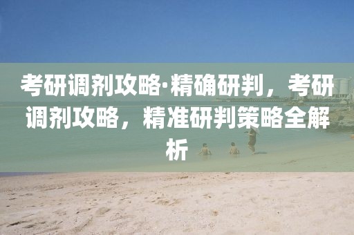 考研調(diào)劑攻略·精確研判，考研調(diào)劑攻略，精準研判策略全解析