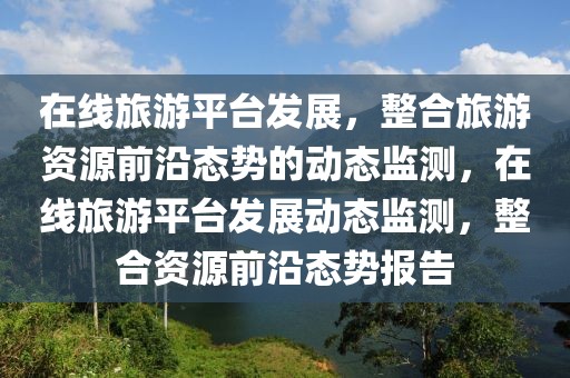 在線旅游平臺(tái)發(fā)展，整合旅游資源前沿態(tài)勢(shì)的動(dòng)態(tài)監(jiān)測(cè)，在線旅游平臺(tái)發(fā)展動(dòng)態(tài)監(jiān)測(cè)，整合資源前沿態(tài)勢(shì)報(bào)告