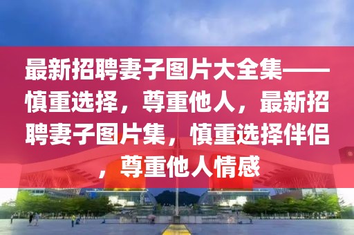 最新招聘妻子圖片大全集——慎重選擇，尊重他人，最新招聘妻子圖片集，慎重選擇伴侶，尊重他人情感