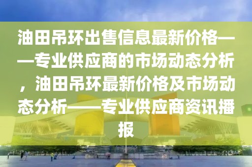 油田吊環(huán)出售信息最新價格——專業(yè)供應商的市場動態(tài)分析，油田吊環(huán)最新價格及市場動態(tài)分析——專業(yè)供應商資訊播報