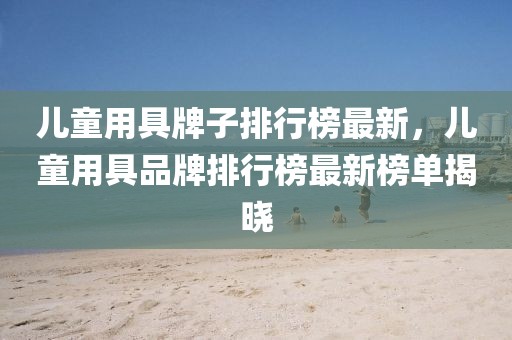 兒童用具牌子排行榜最新，兒童用具品牌排行榜最新榜單揭曉