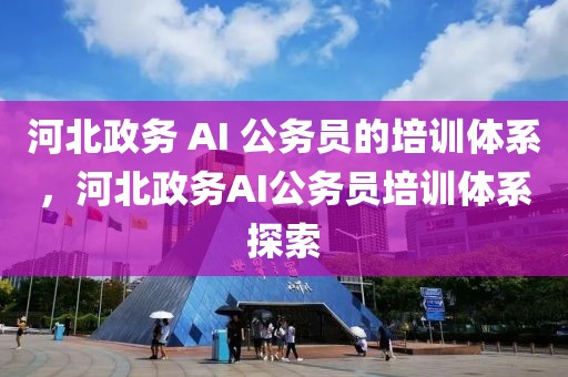 河北政務(wù) AI 公務(wù)員的培訓(xùn)體系，河北政務(wù)AI公務(wù)員培訓(xùn)體系探索