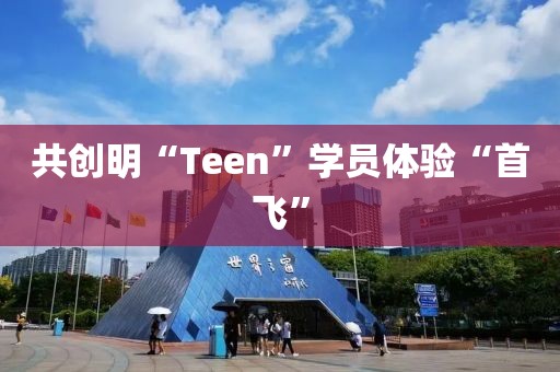 ?共創(chuàng)明“Teen”學(xué)員體驗“首飛”