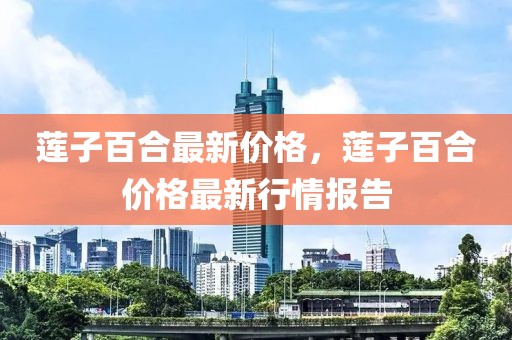 蓮子百合最新價(jià)格，蓮子百合價(jià)格最新行情報(bào)告