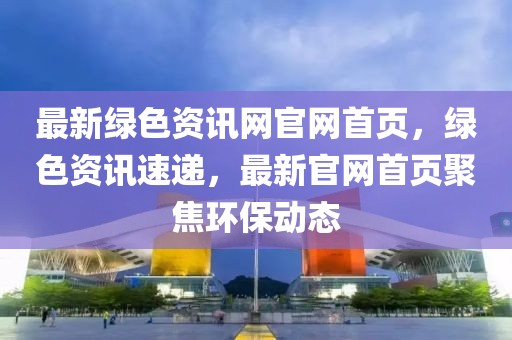 最新綠色資訊網(wǎng)官網(wǎng)首頁(yè)，綠色資訊速遞，最新官網(wǎng)首頁(yè)聚焦環(huán)保動(dòng)態(tài)