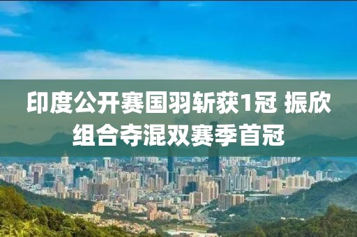 印度公開賽國羽斬獲1冠 振欣組合奪混雙賽季首冠