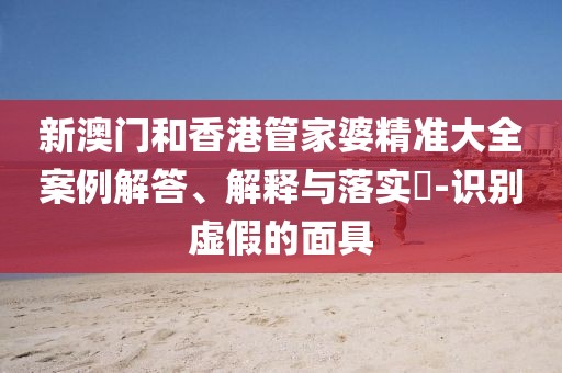 新澳門和香港管家婆精準(zhǔn)大全案例解答、解釋與落實?-識別虛假的面具