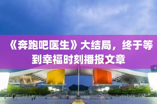 《奔跑吧醫(yī)生》大結(jié)局，終于等到幸福時刻播報文章