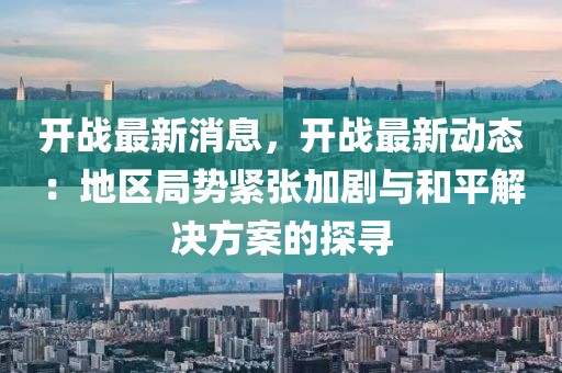 開戰(zhàn)最新消息，開戰(zhàn)最新動態(tài)：地區(qū)局勢緊張加劇與和平解決方案的探尋