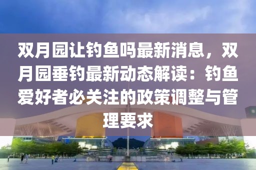 雙月園讓釣魚嗎最新消息，雙月園垂釣最新動態(tài)解讀：釣魚愛好者必關(guān)注的政策調(diào)整與管理要求