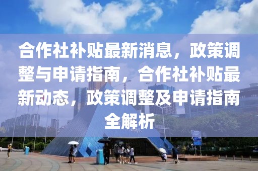 合作社補(bǔ)貼最新消息，政策調(diào)整與申請指南，合作社補(bǔ)貼最新動態(tài)，政策調(diào)整及申請指南全解析