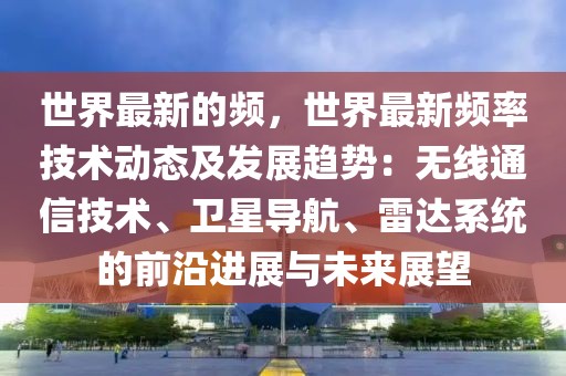 世界最新的頻，世界最新頻率技術動態(tài)及發(fā)展趨勢：無線通信技術、衛(wèi)星導航、雷達系統(tǒng)的前沿進展與未來展望
