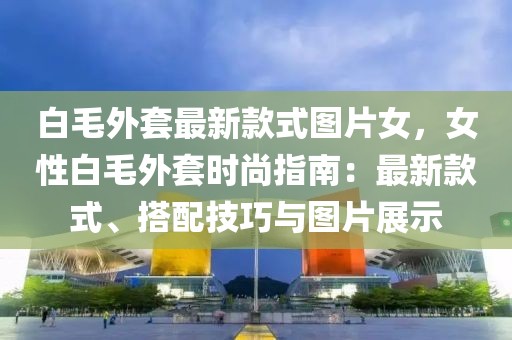白毛外套最新款式圖片女，女性白毛外套時(shí)尚指南：最新款式、搭配技巧與圖片展示
