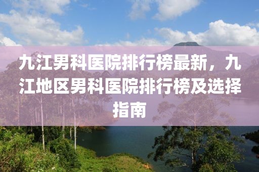 九江男科醫(yī)院排行榜最新，九江地區(qū)男科醫(yī)院排行榜及選擇指南