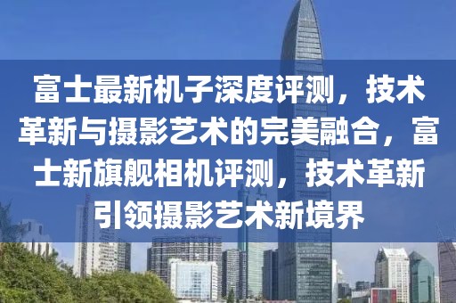 富士最新機子深度評測，技術革新與攝影藝術的完美融合，富士新旗艦相機評測，技術革新引領攝影藝術新境界