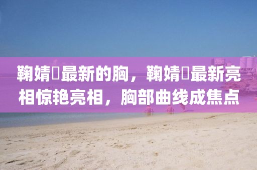 鞠婧祎最新的胸，鞠婧祎最新亮相驚艷亮相，胸部曲線成焦點(diǎn)