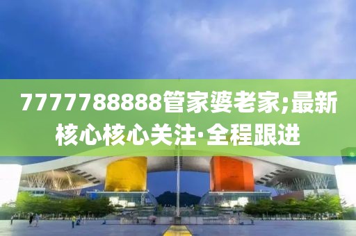 7777788888管家婆老家;最新核心核心關(guān)注·全程跟進(jìn)