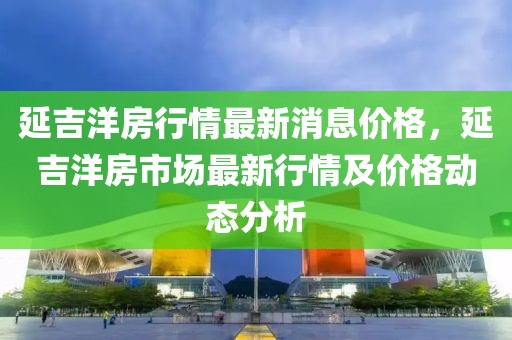 延吉洋房行情最新消息價(jià)格，延吉洋房市場(chǎng)最新行情及價(jià)格動(dòng)態(tài)分析