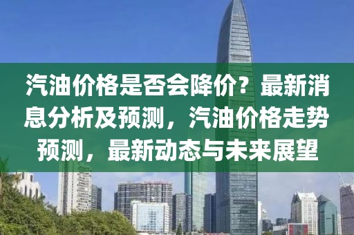 汽油價格是否會降價？最新消息分析及預(yù)測，汽油價格走勢預(yù)測，最新動態(tài)與未來展望