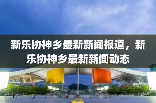 新樂協(xié)神鄉(xiāng)最新新聞報道，新樂協(xié)神鄉(xiāng)最新新聞動態(tài)