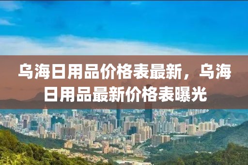 烏海日用品價(jià)格表最新，烏海日用品最新價(jià)格表曝光