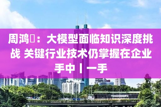 周鴻祎：大模型面臨知識深度挑戰(zhàn) 關鍵行業(yè)技術仍掌握在企業(yè)手中丨一手