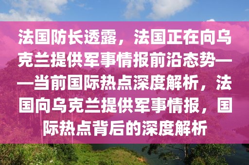 法國防長透露，法國正在向烏克蘭提供軍事情報前沿態(tài)勢——當(dāng)前國際熱點深度解析，法國向烏克蘭提供軍事情報，國際熱點背后的深度解析