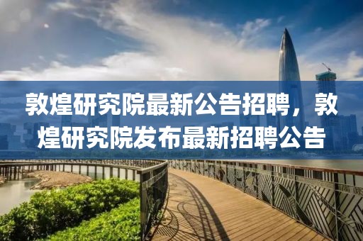 敦煌研究院最新公告招聘，敦煌研究院發(fā)布最新招聘公告