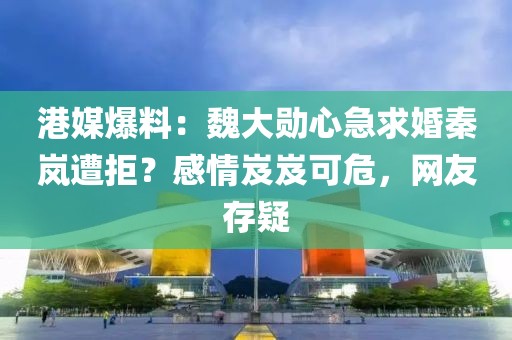 港媒爆料：魏大勛心急求婚秦嵐遭拒？感情岌岌可危，網(wǎng)友存疑