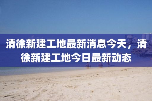 清徐新建工地最新消息今天，清徐新建工地今日最新動(dòng)態(tài)