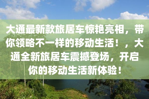 大通最新款旅居車驚艷亮相，帶你領(lǐng)略不一樣的移動(dòng)生活！，大通全新旅居車震撼登場(chǎng)，開啟你的移動(dòng)生活新體驗(yàn)！