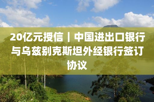 20億元授信｜中國(guó)進(jìn)出口銀行與烏茲別克斯坦外經(jīng)銀行簽訂協(xié)議