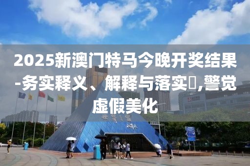 2025新澳門特馬今晚開獎結(jié)果-務(wù)實釋義、解釋與落實?,警覺虛假美化