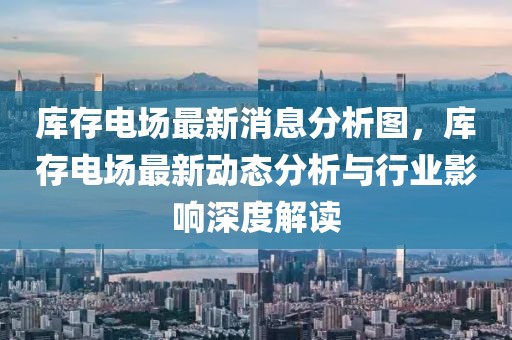 庫存電場最新消息分析圖，庫存電場最新動(dòng)態(tài)分析與行業(yè)影響深度解讀