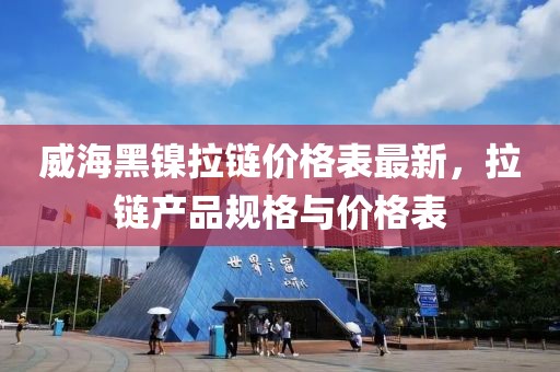 威海黑鎳?yán)渻r(jià)格表最新，拉鏈產(chǎn)品規(guī)格與價(jià)格表