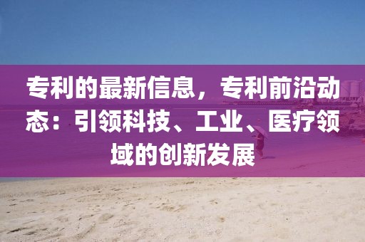 專利的最新信息，專利前沿動態(tài)：引領(lǐng)科技、工業(yè)、醫(yī)療領(lǐng)域的創(chuàng)新發(fā)展