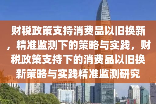 財稅政策支持消費品以舊換新，精準(zhǔn)監(jiān)測下的策略與實踐，財稅政策支持下的消費品以舊換新策略與實踐精準(zhǔn)監(jiān)測研究