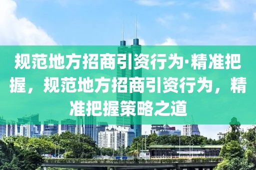 規(guī)范地方招商引資行為·精準(zhǔn)把握，規(guī)范地方招商引資行為，精準(zhǔn)把握策略之道