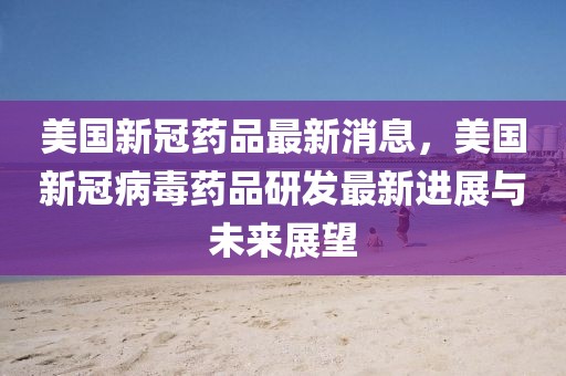 美國(guó)新冠藥品最新消息，美國(guó)新冠病毒藥品研發(fā)最新進(jìn)展與未來(lái)展望