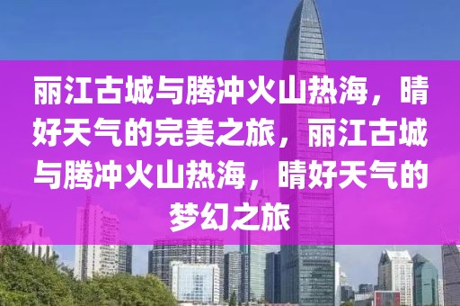 麗江古城與騰沖火山熱海，晴好天氣的完美之旅，麗江古城與騰沖火山熱海，晴好天氣的夢幻之旅