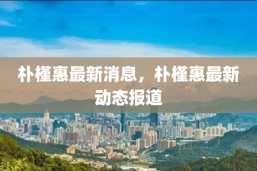 樸槿惠最新消息，樸槿惠最新動(dòng)態(tài)報(bào)道