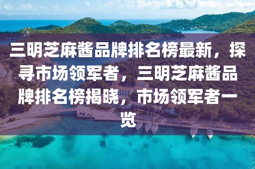 三明芝麻醬品牌排名榜最新，探尋市場領(lǐng)軍者，三明芝麻醬品牌排名榜揭曉，市場領(lǐng)軍者一覽